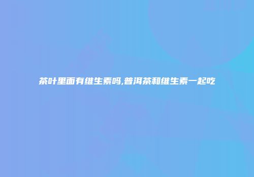 茶叶里面有维生素吗,普洱茶和维生素一起吃