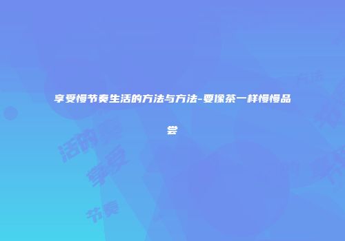享受慢节奏生活的方法与方法-要像茶一样慢慢品尝