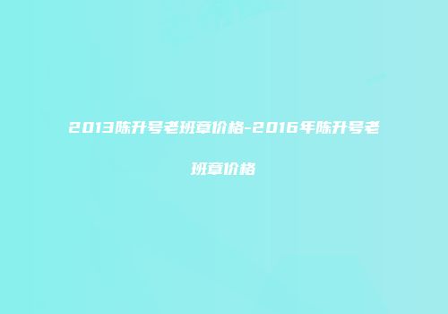 2013陈升号老班章价格-2016年陈升号老班章价格