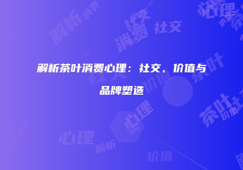 解析茶叶消费心理：社交、价值与品牌塑造