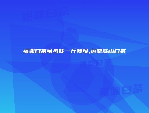 福鼎白茶多少钱一斤特级,福鼎高山白茶