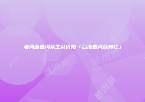 老同志普洱茶生茶价格「台湾普洱茶男性」