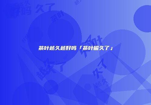 茶叶越久越好吗「茶叶留久了」