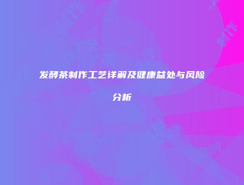 发酵茶制作工艺详解及健康益处与风险分析