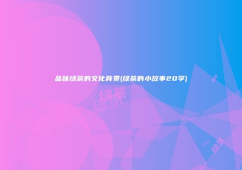 品味绿茶的文化背景(绿茶的小故事20字)