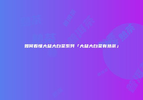 如何看懂大益大白菜系列「大益大白菜有熟茶」