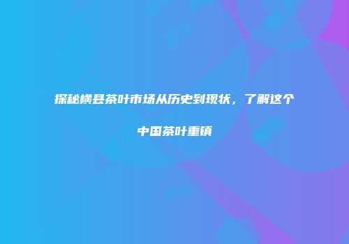 探秘横县茶叶市场从历史到现状，了解这个中国茶叶重镇