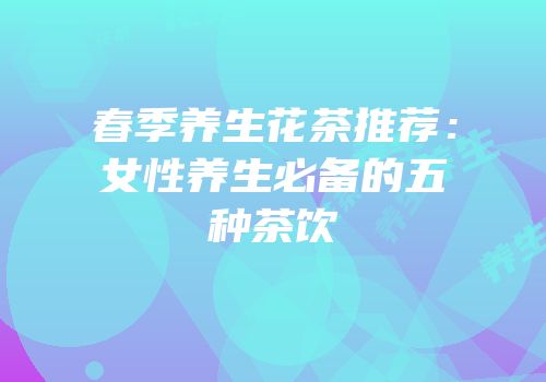 春季养生花茶推荐：女性养生必备的五种茶饮