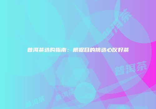 普洱茶选购指南：根据目的挑选心仪好茶