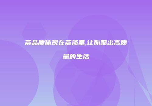 茶品质体现在茶汤里,让你喝出高质量的生活