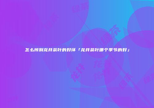 怎么辨别龙井茶叶的好坏「龙井茶叶哪个季节的好」