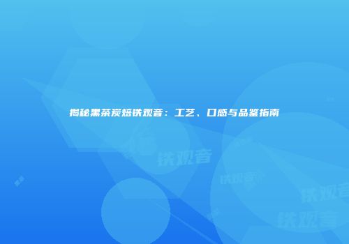 揭秘黑茶炭焙铁观音：工艺、口感与品鉴指南
