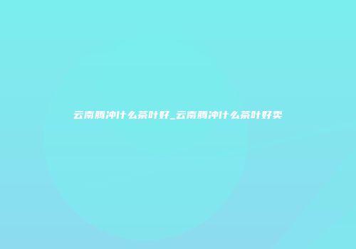云南腾冲什么茶叶好_云南腾冲什么茶叶好卖