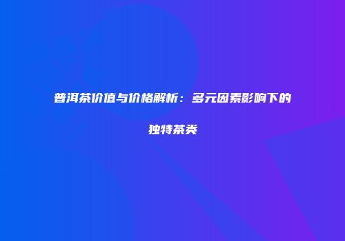 普洱茶价值与价格解析：多元因素影响下的独特茶类