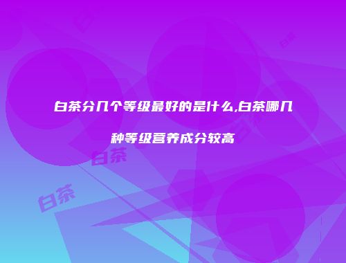 白茶分几个等级最好的是什么,白茶哪几种等级营养成分较高