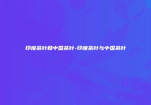 印度茶叶和中国茶叶-印度茶叶与中国茶叶