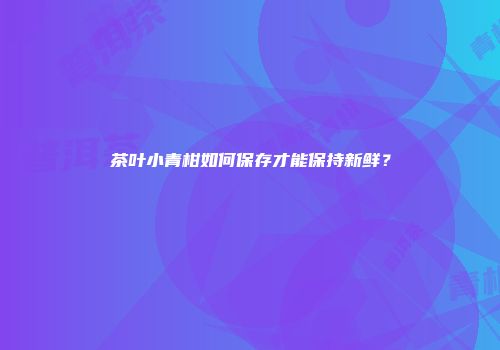 茶叶小青柑如何保存才能保持新鲜？