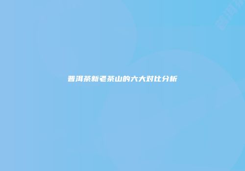 普洱茶新老茶山的六大对比分析