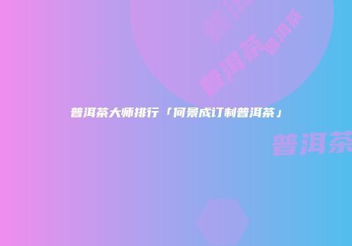 普洱茶大师排行「何景成订制普洱茶」