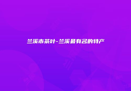 兰溪市茶叶-兰溪最有名的特产