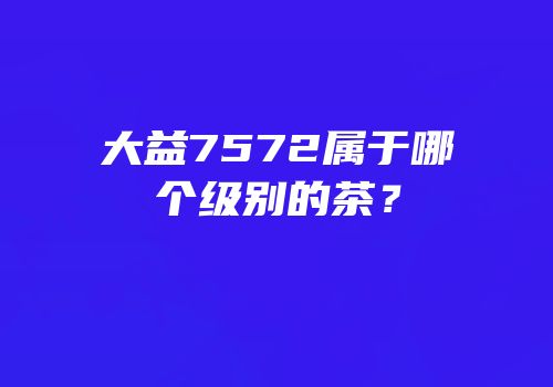大益7572属于哪个级别的茶？