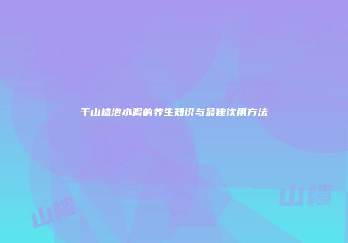 干山楂泡水喝的养生知识与最佳饮用方法