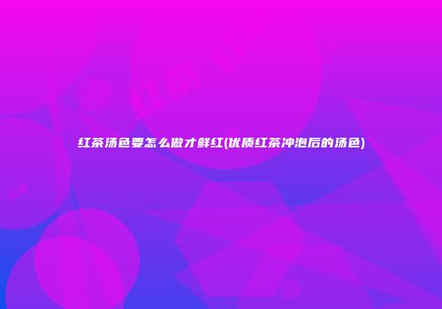 红茶汤色要怎么做才鲜红(优质红茶冲泡后的汤色)
