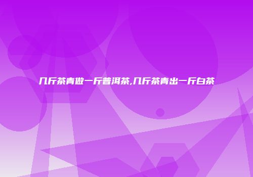 几斤茶青做一斤普洱茶,几斤茶青出一斤白茶