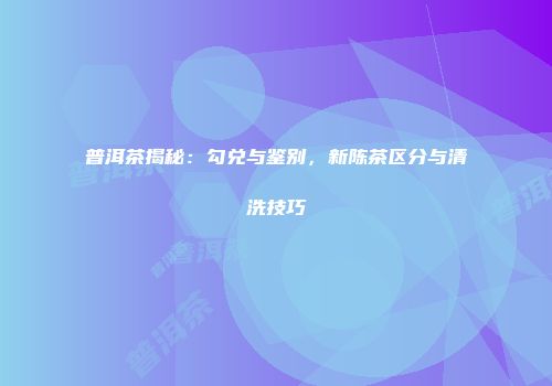 普洱茶揭秘：勾兑与鉴别，新陈茶区分与清洗技巧