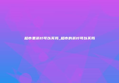 超市里茶叶可以买吗_超市的茶叶可以买吗
