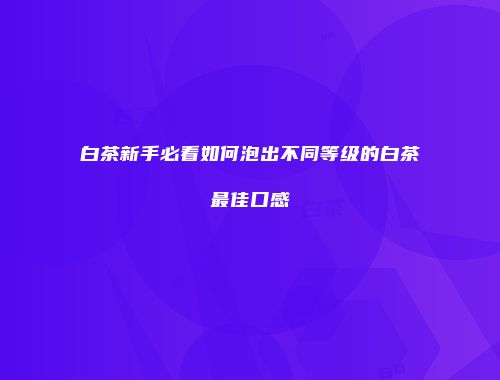 白茶新手必看如何泡出不同等级的白茶最佳口感