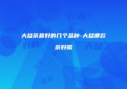 大益茶最好的几个品种-大益哪款茶好喝