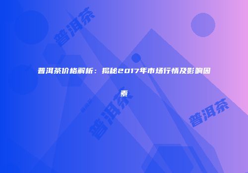 普洱茶价格解析：揭秘2017年市场行情及影响因素