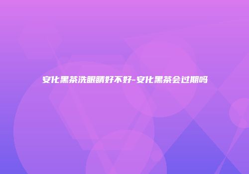 安化黑茶洗眼睛好不好-安化黑茶会过期吗