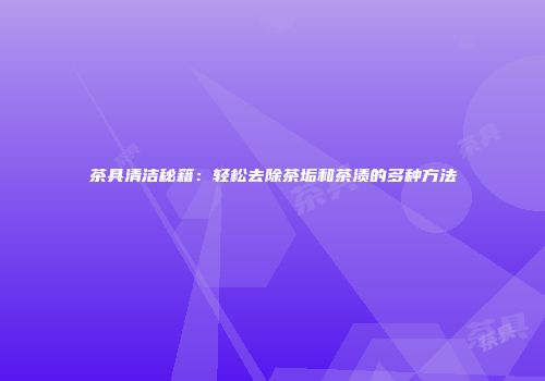 茶具清洁秘籍：轻松去除茶垢和茶渍的多种方法