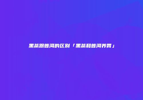 黑茶跟普洱的区别「黑茶和普洱养胃」
