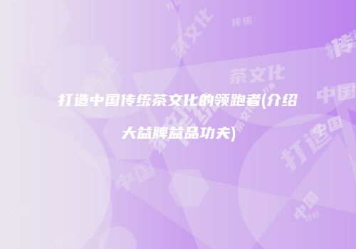 打造中国传统茶文化的领跑者(介绍大益牌益品功夫)