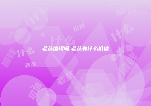 老茶值钱吗,老茶有什么价值