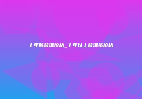 十年陈普洱价格_十年以上普洱茶价格