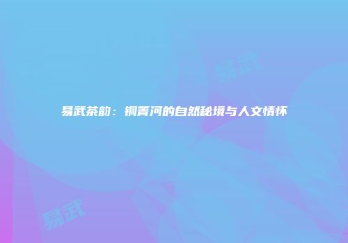 易武茶韵：铜箐河的自然秘境与人文情怀