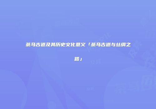 茶马古道及其历史文化意义「茶马古道与丝绸之路」