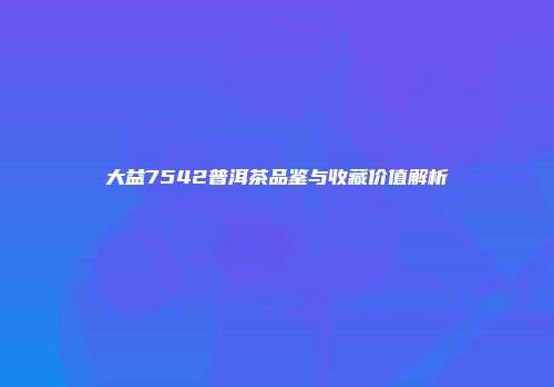 大益7542普洱茶品鉴与收藏价值解析