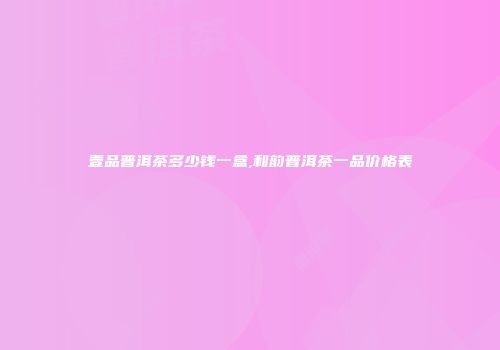 壹品普洱茶多少钱一盒,和韵普洱茶一品价格表