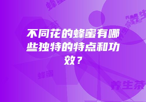 不同花的蜂蜜有哪些独特的特点和功效？