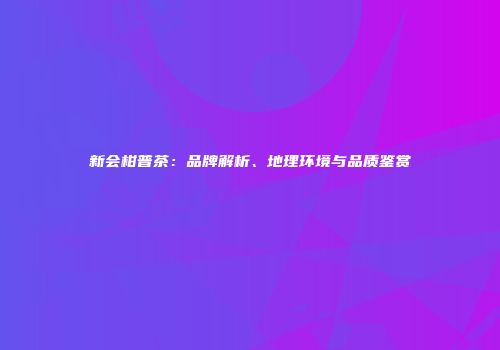 新会柑普茶：品牌解析、地理环境与品质鉴赏