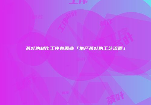 茶叶的制作工序有哪些「生产茶叶的工艺流程」