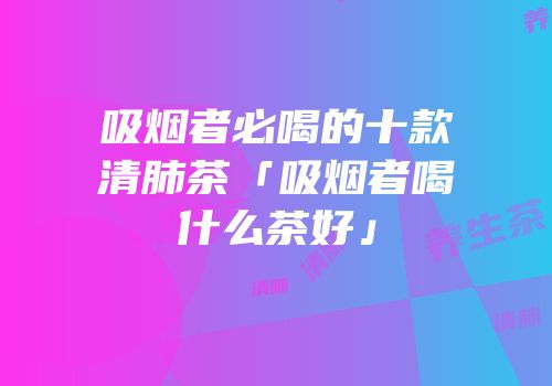 吸烟者必喝的十款清肺茶「吸烟者喝什么茶好」