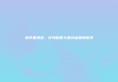陈年普洱茶：岁月秘香与独特品质的探寻