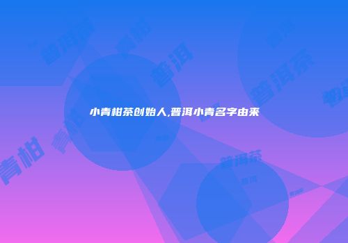 小青柑茶创始人,普洱小青名字由来