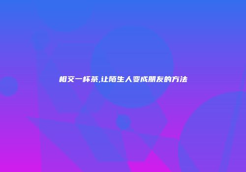 相交一杯茶,让陌生人变成朋友的方法